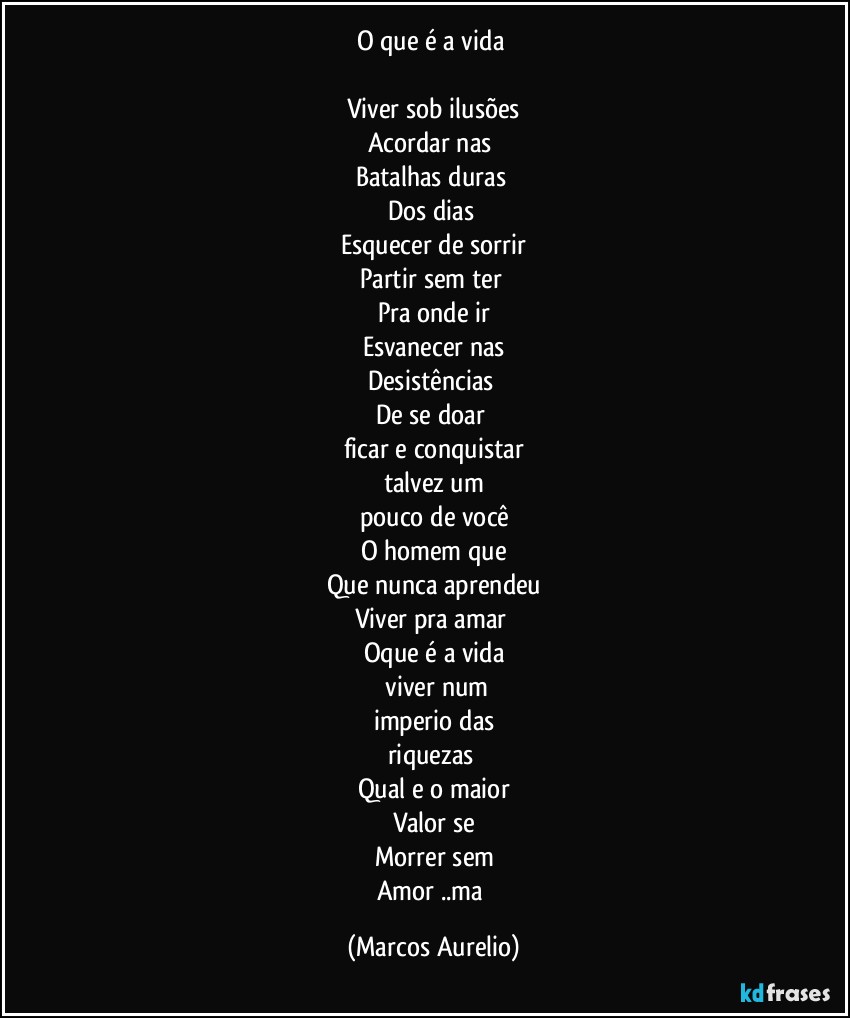 O que é a vida 

Viver sob ilusões
Acordar nas 
Batalhas duras 
Dos dias 
Esquecer de sorrir
Partir sem ter 
Pra onde  ir
Esvanecer nas
Desistências  
De se doar 
ficar e conquistar
talvez um
pouco de você
O homem que
Que nunca  aprendeu
Viver pra amar 
Oque é a vida
 viver  num
imperio das
riquezas 
Qual e o maior
Valor se
Morrer sem
Amor ..ma (Marcos Aurelio)