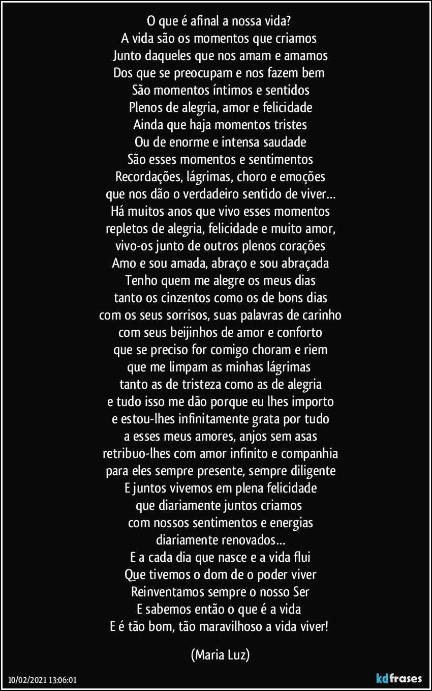 O que é afinal a nossa vida? 
A vida são os momentos que criamos 
Junto daqueles que nos amam e amamos
Dos que se preocupam e nos fazem bem 
São momentos íntimos e sentidos
Plenos de alegria, amor e felicidade
Ainda que haja momentos tristes
Ou de enorme e intensa saudade
São esses momentos e sentimentos
Recordações, lágrimas, choro e emoções
que nos dão o verdadeiro sentido de viver…
Há muitos anos que vivo esses momentos
repletos de alegria, felicidade e muito amor,
vivo-os junto de outros plenos corações
Amo e sou amada, abraço e sou abraçada
Tenho quem me alegre os meus dias
tanto os cinzentos como os de bons dias
com os seus sorrisos, suas palavras de carinho
com seus beijinhos de amor e conforto
que se preciso for comigo choram e riem
que me limpam as minhas lágrimas 
tanto as de tristeza como as de alegria
e tudo isso me dão porque eu lhes importo
e estou-lhes infinitamente grata por tudo
a esses meus amores, anjos sem asas
retribuo-lhes com amor infinito e companhia
para eles sempre presente, sempre diligente
E juntos vivemos em plena felicidade
que diariamente juntos criamos 
com nossos sentimentos e energias
diariamente renovados…
E a cada dia que nasce e a vida flui
Que tivemos o dom de o poder viver
Reinventamos sempre o nosso Ser
E sabemos então o que é a vida 
E é tão bom, tão maravilhoso a vida viver! (Maria Luz)