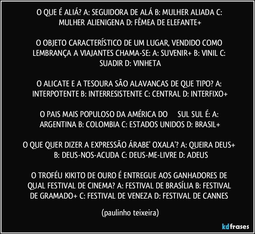 O QUE É ALIÁ? A: SEGUIDORA DE ALÁ  B: MULHER ALIADA  C: MULHER ALIENIGENA  D: FÊMEA DE ELEFANTE+

O OBJETO CARACTERÍSTICO DE UM LUGAR, VENDIDO COMO LEMBRANÇA A VIAJANTES CHAMA-SE: A: SUVENIR+  B: VINIL  C: SUADIR  D: VINHETA

O ALICATE E A TESOURA SÃO ALAVANCAS DE QUE TIPO? A: INTERPOTENTE  B: INTERRESISTENTE  C: CENTRAL  D: INTERFIXO+

O PAIS MAIS POPULOSO DA AMÉRICA DO ��� SUL SUL É: A: ARGENTINA  B: COLOMBIA  C: ESTADOS UNIDOS  D: BRASIL+

O QUE QUER DIZER A EXPRESSÃO ÁRABE' OXALA'? A: QUEIRA DEUS+  B: DEUS-NOS-ACUDA  C: DEUS-ME-LIVRE  D: ADEUS

O TROFÉU KIKITO DE OURO É ENTREGUE AOS GANHADORES DE QUAL FESTIVAL DE CINEMA? A: FESTIVAL DE BRASÍLIA  B: FESTIVAL DE GRAMADO+  C: FESTIVAL DE VENEZA  D: FESTIVAL DE CANNES (paulinho teixeira)