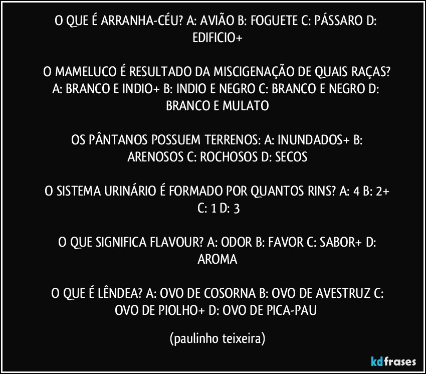 O QUE É ARRANHA-CÉU?  A: AVIÃO  B: FOGUETE  C: PÁSSARO  D: EDIFICIO+

 O MAMELUCO É RESULTADO DA MISCIGENAÇÃO DE QUAIS RAÇAS?  A: BRANCO E INDIO+  B: INDIO E NEGRO  C: BRANCO E NEGRO  D: BRANCO E MULATO

 OS PÂNTANOS POSSUEM TERRENOS:  A: INUNDADOS+  B: ARENOSOS  C: ROCHOSOS  D: SECOS

 O SISTEMA URINÁRIO É FORMADO POR QUANTOS RINS?  A: 4  B: 2+  C: 1  D: 3

 O QUE SIGNIFICA FLAVOUR?  A: ODOR  B: FAVOR  C: SABOR+  D: AROMA

 O QUE É LÊNDEA?  A: OVO DE COSORNA  B: OVO DE AVESTRUZ  C: OVO DE PIOLHO+  D: OVO DE PICA-PAU (paulinho teixeira)