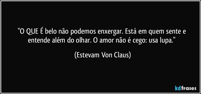 "O QUE É belo não podemos enxergar. Está em quem sente e entende além do olhar. O amor não é cego: usa lupa." (Estevam Von Claus)