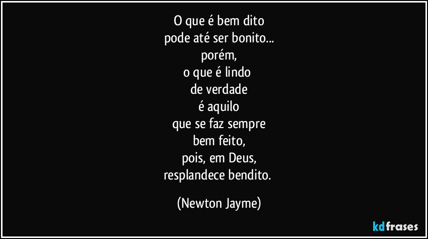 O que é bem dito
pode até ser bonito...
porém,
o que é lindo 
de verdade
é aquilo
que se faz sempre
bem feito,
pois, em Deus,
resplandece bendito. (Newton Jayme)