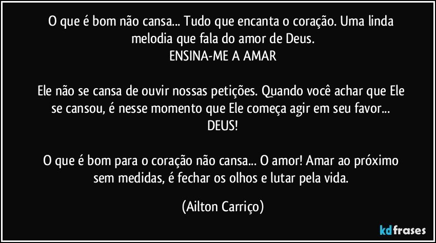 O que é bom não cansa... Tudo que encanta o coração. Uma linda melodia que fala do amor de Deus.
ENSINA-ME A AMAR

Ele não se cansa de ouvir nossas petições. Quando você achar que Ele se cansou, é nesse momento que Ele começa agir em seu favor... DEUS!

O que é bom para o coração não cansa... O amor! Amar ao próximo sem medidas, é fechar os olhos e lutar pela vida. (Ailton Carriço)