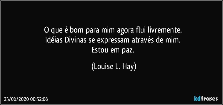 O que é bom para mim agora flui livremente. 
Idéias Divinas se expressam através de mim. 
Estou em paz. (Louise L. Hay)