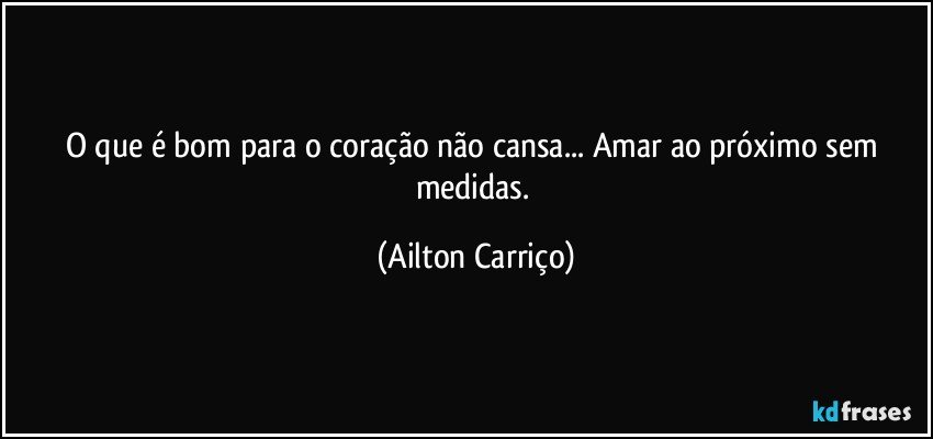 O que é bom para o coração não cansa...  Amar ao próximo sem medidas. (Ailton Carriço)