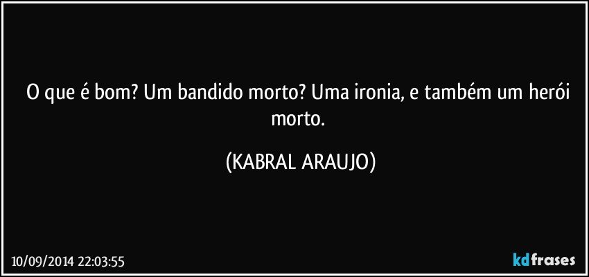 O que é bom? Um bandido morto? Uma ironia, e também um herói morto. (KABRAL ARAUJO)