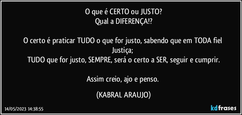 O que é CERTO ou JUSTO?
Qual a DIFERENÇA!?

O certo é praticar TUDO o que for justo, sabendo que em TODA fiel Justiça; 
TUDO que for justo, SEMPRE, será o certo a SER, seguir e cumprir.

Assim creio, ajo e penso. (KABRAL ARAUJO)