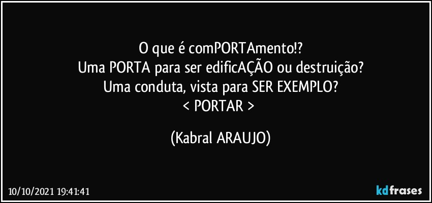 O que é comPORTAmento!?
Uma PORTA para ser edificAÇÃO ou destruição?
Uma conduta, vista para SER EXEMPLO?
< PORTAR > (KABRAL ARAUJO)