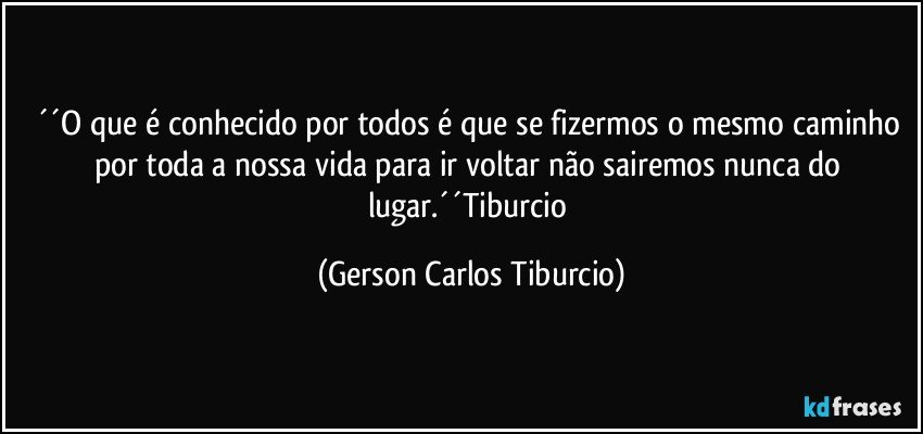 ´´O que é conhecido por todos é que se fizermos o mesmo caminho por toda a nossa vida para ir voltar não sairemos nunca do lugar.´´Tiburcio (Gerson Carlos Tiburcio)