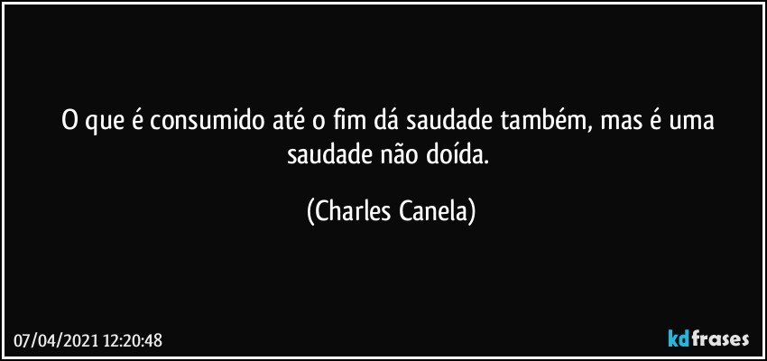 O que é consumido até o fim dá saudade também, mas é uma saudade não doída. (Charles Canela)