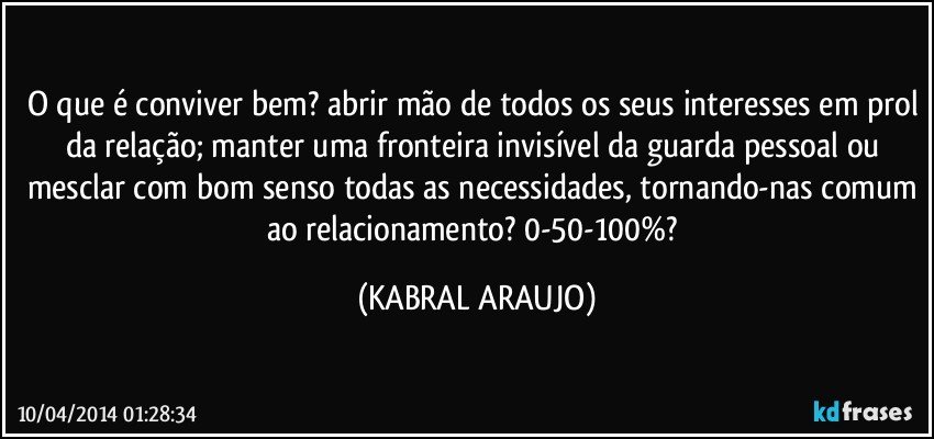 O que é conviver bem? abrir mão de todos os seus interesses em prol da relação; manter uma fronteira invisível da guarda pessoal ou mesclar com bom senso todas as necessidades, tornando-nas comum ao relacionamento? 0-50-100%? (KABRAL ARAUJO)