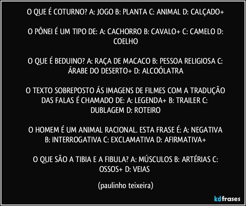 O QUE É COTURNO?  A: JOGO  B: PLANTA  C: ANIMAL  D: CALÇADO+

 O PÔNEI É UM TIPO DE:  A: CACHORRO  B: CAVALO+  C: CAMELO  D: COELHO

 O QUE É BEDUINO?  A: RAÇA DE MACACO  B: PESSOA RELIGIOSA  C: ÁRABE DO DESERTO+  D: ALCOÓLATRA

 O TEXTO SOBREPOSTO ÁS IMAGENS DE FILMES COM A TRADUÇÃO DAS FALAS É CHAMADO DE:  A: LEGENDA+  B: TRAILER  C: DUBLAGEM  D: ROTEIRO

 O HOMEM É UM ANIMAL RACIONAL. ESTA FRASE É:  A: NEGATIVA  B: INTERROGATIVA  C: EXCLAMATIVA  D: AFIRMATIVA+

 O QUE SÃO A TIBIA E A FIBULA?  A: MÚSCULOS  B: ARTÉRIAS  C: OSSOS+  D: VEIAS (paulinho teixeira)