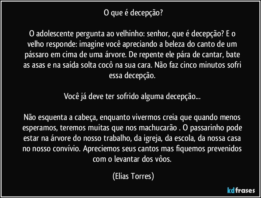 O que é decepção?

O adolescente pergunta ao velhinho: senhor, que é decepção? E o velho responde: imagine você apreciando a beleza do canto de um pássaro em cima de uma árvore. De repente ele pára de cantar, bate as asas e na saída solta cocô na sua cara. Não faz cinco minutos sofri essa decepção. 

Você já deve ter sofrido alguma decepção... 

Não esquenta a cabeça, enquanto vivermos creia que quando menos esperamos, teremos muitas que nos machucarão . O passarinho pode estar na árvore do nosso trabalho, da igreja, da escola, da nossa casa no nosso convívio. Apreciemos seus cantos mas fiquemos prevenidos com o levantar dos vôos. (Elias Torres)