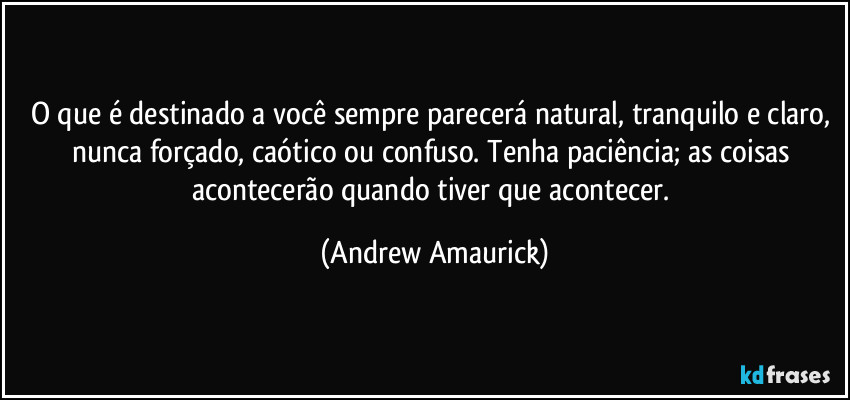 O que é destinado a você sempre parecerá natural, tranquilo e claro, nunca forçado, caótico ou confuso. Tenha paciência; as coisas acontecerão quando tiver que acontecer. (Andrew Amaurick)