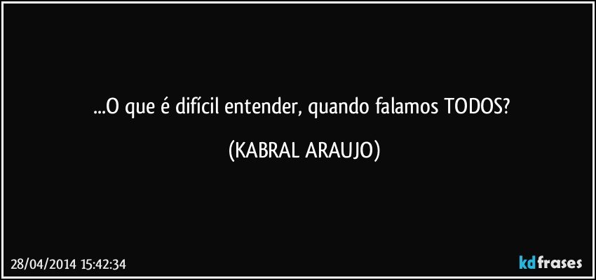 ...O que é difícil entender, quando falamos TODOS? (KABRAL ARAUJO)