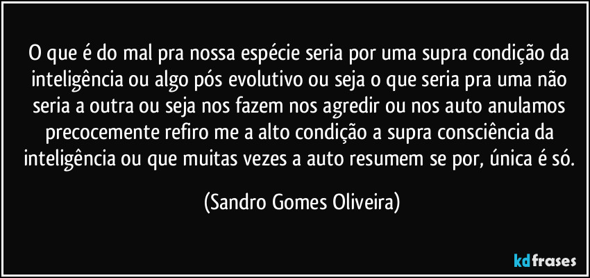 O que é do mal pra nossa espécie seria por uma supra condição da inteligência ou algo pós evolutivo ou seja o que seria pra uma não seria a outra ou seja nos fazem nos agredir ou nos auto anulamos precocemente refiro me a alto condição a supra consciência da inteligência ou que muitas vezes a auto resumem se por, única é só. (Sandro Gomes Oliveira)