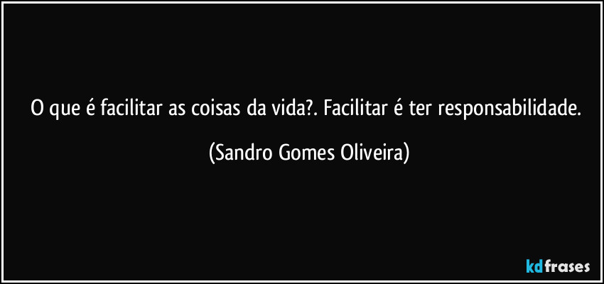 O que é facilitar as coisas da vida?. Facilitar é ter responsabilidade. (Sandro Gomes Oliveira)