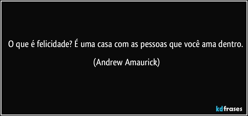 O que é felicidade? É uma casa com as pessoas que você ama dentro. (Andrew Amaurick)