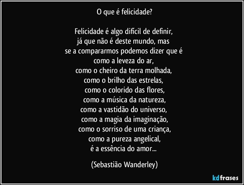 O que é felicidade?

Felicidade é algo difícil de definir, 
já que não é deste mundo, mas 
se a compararmos podemos dizer que é 
como a leveza do ar, 
como o cheiro da terra molhada, 
como o brilho das estrelas, 
como o colorido das flores,
como a música da natureza,
como a vastidão do universo, 
como a magia da imaginação,
como o sorriso de uma criança,
como a pureza angelical,
é a essência do amor... (Sebastião Wanderley)