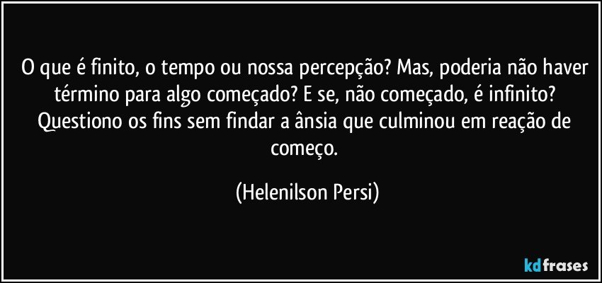 O que é finito, o tempo ou nossa percepção? Mas, poderia não haver término para algo começado? E se, não começado, é infinito? Questiono os fins sem findar a ânsia que culminou em reação de começo. (Helenilson Persi)