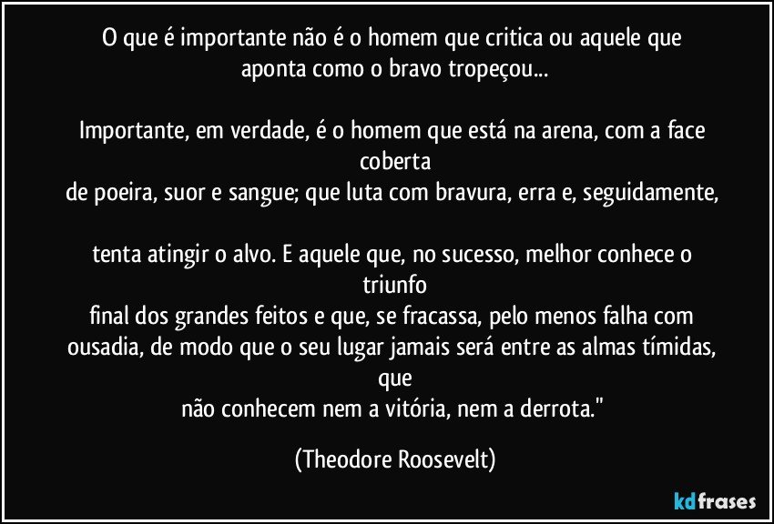 O que é importante não é o homem que critica ou aquele que aponta como o bravo tropeçou...

Importante, em verdade, é o homem que está na arena, com a face coberta
de poeira, suor e sangue; que luta com bravura, erra e, seguidamente, 
tenta atingir o alvo. E aquele que, no sucesso, melhor conhece o triunfo
final dos grandes feitos e que, se fracassa, pelo menos falha com 
ousadia, de modo que o seu lugar jamais será entre as almas tímidas, que
não conhecem nem a vitória, nem a derrota." (Theodore Roosevelt)