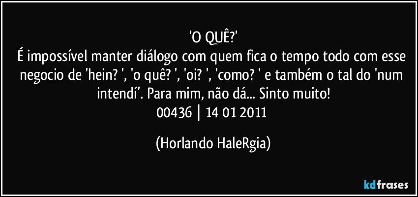 'O QUÊ?'
É impossível manter diálogo com quem fica o tempo todo com esse negocio de 'hein? ', 'o quê? ', 'oi? ', 'como? ' e também o tal do 'num intendí’. Para mim, não dá... Sinto muito!
00436 | 14/01/2011 (Horlando HaleRgia)