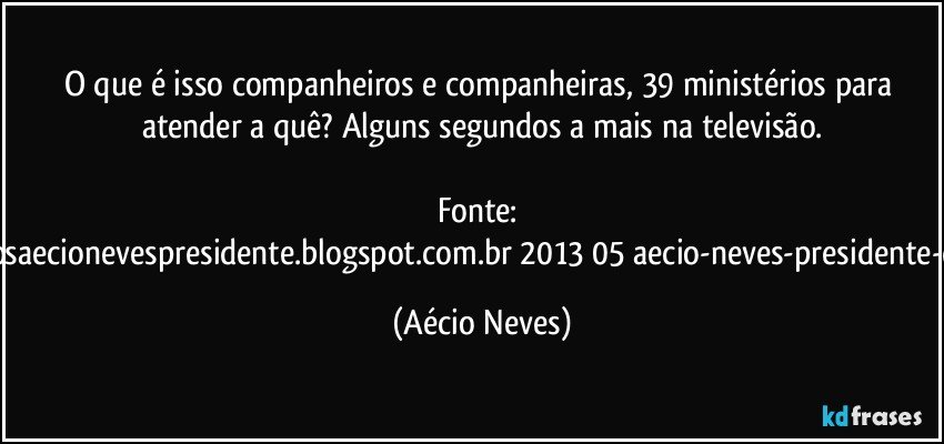 O que é isso companheiros e companheiras, 39 ministérios para atender a quê? Alguns segundos a mais na televisão.

Fonte: http://www.queremosaecionevespresidente.blogspot.com.br/2013/05/aecio-neves-presidente-do-psdb-estreia.html (Aécio Neves)