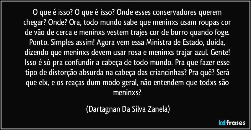 O que é isso? O que é isso? Onde esses conservadores querem chegar? Onde? Ora, todo mundo sabe que meninxs usam roupas cor de vão de cerca e meninxs vestem trajes cor de burro quando foge. Ponto. Simples assim! Agora vem essa Ministra de Estado, doída, dizendo que meninxs devem usar rosa e meninxs trajar azul. Gente! Isso é só pra confundir a cabeça de todo mundo. Pra que fazer esse tipo de distorção absurda na cabeça das criancinhas? Pra quê? Será que elx, e os reaças dum modo geral, não entendem que todxs são meninxs? (Dartagnan Da Silva Zanela)