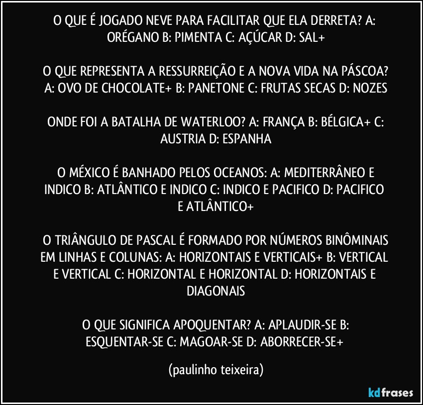 O QUE É JOGADO NEVE PARA FACILITAR QUE ELA DERRETA?  A: ORÉGANO  B: PIMENTA  C: AÇÚCAR  D: SAL+

 O QUE REPRESENTA A RESSURREIÇÃO E A NOVA VIDA NA PÁSCOA?  A: OVO DE CHOCOLATE+  B: PANETONE  C: FRUTAS SECAS  D: NOZES

 ONDE FOI A BATALHA DE WATERLOO?  A: FRANÇA  B: BÉLGICA+  C: AUSTRIA  D: ESPANHA

 O MÉXICO É BANHADO PELOS OCEANOS: A: MEDITERRÂNEO E INDICO  B: ATLÂNTICO E INDICO  C: INDICO E PACIFICO  D: PACIFICO E ATLÂNTICO+

 O TRIÂNGULO DE PASCAL É FORMADO POR NÚMEROS BINÔMINAIS EM LINHAS E COLUNAS: A: HORIZONTAIS E VERTICAIS+  B: VERTICAL E VERTICAL  C: HORIZONTAL E HORIZONTAL  D: HORIZONTAIS E DIAGONAIS

 O QUE SIGNIFICA APOQUENTAR?  A: APLAUDIR-SE  B: ESQUENTAR-SE  C: MAGOAR-SE  D: ABORRECER-SE+ (paulinho teixeira)