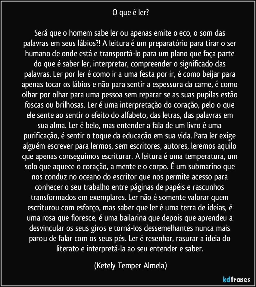 O que é ler?

Será que o homem sabe ler ou apenas emite o eco, o som das palavras em seus lábios?! A leitura é um preparatório para tirar o ser humano de onde está e transportá-lo para um plano que faça parte do que é saber ler, interpretar, compreender o significado das palavras. Ler por ler é como ir a uma festa por ir, é como beijar para apenas tocar os lábios e não para sentir a espessura da carne, é como olhar por olhar para uma pessoa sem reparar se as suas pupilas estão foscas ou brilhosas. Ler é uma interpretação do coração, pelo o que ele sente ao sentir o efeito do alfabeto, das letras, das palavras em sua alma. Ler é belo, mas entender a fala de um livro é uma purificação, é sentir o toque da educação em sua vida. Para ler exige alguém escrever para lermos, sem escritores, autores, leremos aquilo que apenas conseguimos escriturar. A leitura é uma temperatura, um solo que aquece o coração, a mente e o corpo. É um submarino que nos conduz no oceano do escritor que nos permite acesso para conhecer o seu trabalho entre páginas de papéis e rascunhos transformados em exemplares. Ler não é somente valorar quem escriturou com esforço, mas saber que ler é uma terra de ideias, é uma rosa que floresce, é uma bailarina que depois que aprendeu a desvincular os seus giros e torná-los dessemelhantes nunca mais parou de falar com os seus pés. Ler é resenhar, rasurar a ideia do literato e interpretá-la ao seu entender e saber. (Ketely Temper Almela)