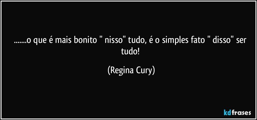 ...o que é mais bonito " nisso"  tudo, é o simples fato " disso"  ser  tudo! (Regina Cury)