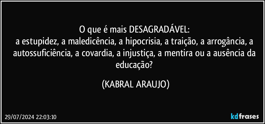 O que é mais DESAGRADÁVEL: 
a estupidez, a maledicência, a hipocrisia, a traição, a arrogância, a autossuficiência, a covardia, a injustiça, a mentira ou a ausência da educação? (KABRAL ARAUJO)