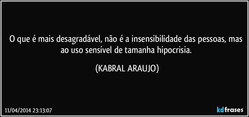 O que é mais desagradável, não é a insensibilidade das pessoas, mas ao uso sensível de tamanha hipocrisia. (KABRAL ARAUJO)