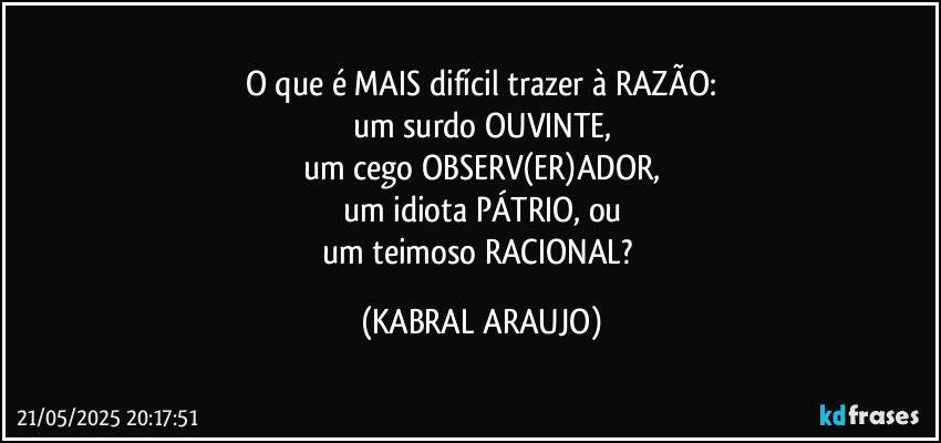 O que é MAIS difícil trazer à RAZÃO:
um surdo OUVINTE,
um cego OBSERV(ER)ADOR,
um idiota PÁTRIO, ou
um teimoso RACIONAL? (KABRAL ARAUJO)