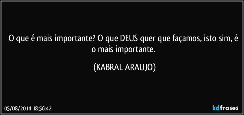 O que é mais importante? O que DEUS quer que façamos, isto sim, é o mais importante. (KABRAL ARAUJO)