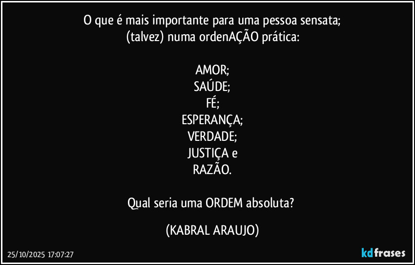 O que é mais importante para uma pessoa sensata;
(talvez) numa ordenAÇÃO prática:

AMOR;
SAÚDE;
FÉ;
ESPERANÇA;
VERDADE;
JUSTIÇA e
RAZÃO.

Qual seria uma ORDEM absoluta? (KABRAL ARAUJO)