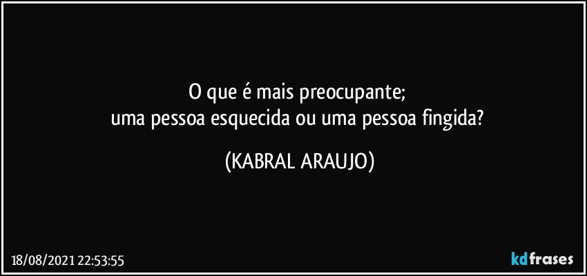 O que é mais preocupante; 
uma pessoa esquecida ou uma pessoa fingida? (KABRAL ARAUJO)