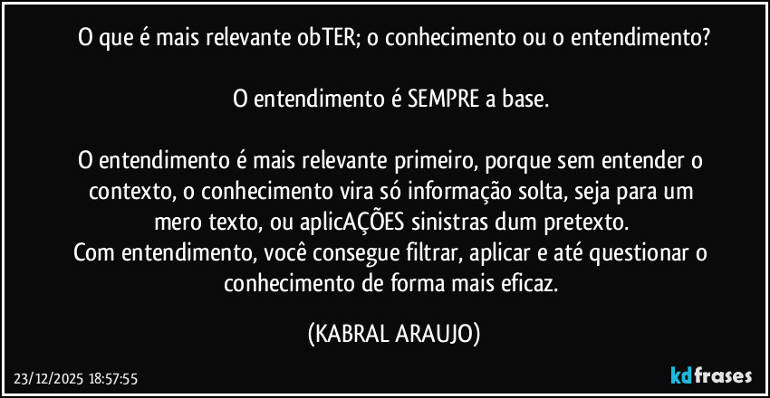 O que é mais relevante obTER; o conhecimento ou o entendimento?
O entendimento é SEMPRE a base.
O entendimento é mais relevante primeiro, porque sem entender o contexto, o conhecimento vira só informação solta, seja para um mero texto, ou aplicAÇÕES sinistras dum pretexto.
Com entendimento, você consegue filtrar, aplicar e até questionar o conhecimento de forma mais eficaz. (KABRAL ARAUJO)