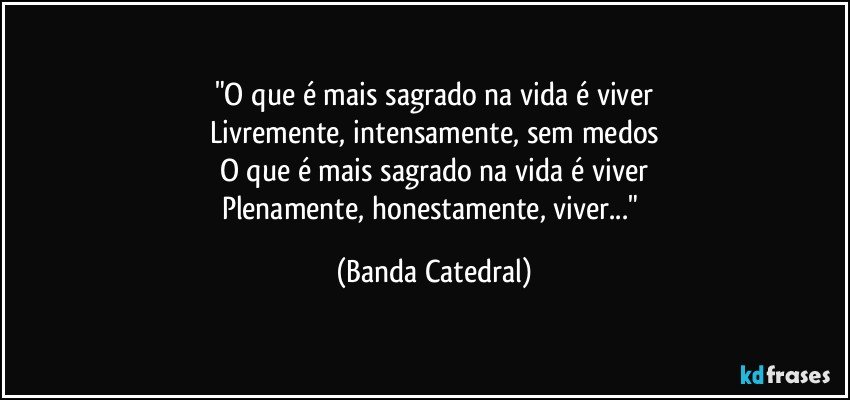 "O que é mais sagrado na vida é viver
Livremente, intensamente, sem medos
O que é mais sagrado na vida é viver
Plenamente, honestamente, viver..." (Banda Catedral)