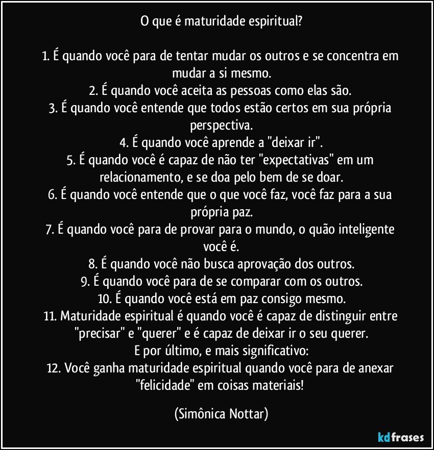 O que é maturidade espiritual?

1. É quando você para de tentar mudar os outros e se concentra em mudar a si mesmo.
2. É quando você aceita as pessoas como elas são. 
3. É quando você entende que todos estão certos em sua própria perspectiva.
4. É quando você aprende a "deixar ir".
5. É quando você é capaz de não ter "expectativas" em um relacionamento, e se doa pelo bem de se doar.
6. É quando você entende que o que você faz, você faz para a sua própria paz.
7. É quando você para de provar para o mundo, o quão inteligente você é.
8. É quando você não busca aprovação dos outros.
9. É quando você para de se comparar com os outros.
10. É quando você está em paz consigo mesmo.
11. Maturidade espiritual é quando você é capaz de distinguir entre "precisar" e "querer" e é capaz de deixar ir o seu querer.
E por último, e mais significativo:
12. Você ganha maturidade espiritual quando você para de anexar "felicidade" em coisas materiais! (Simônica Nottar)