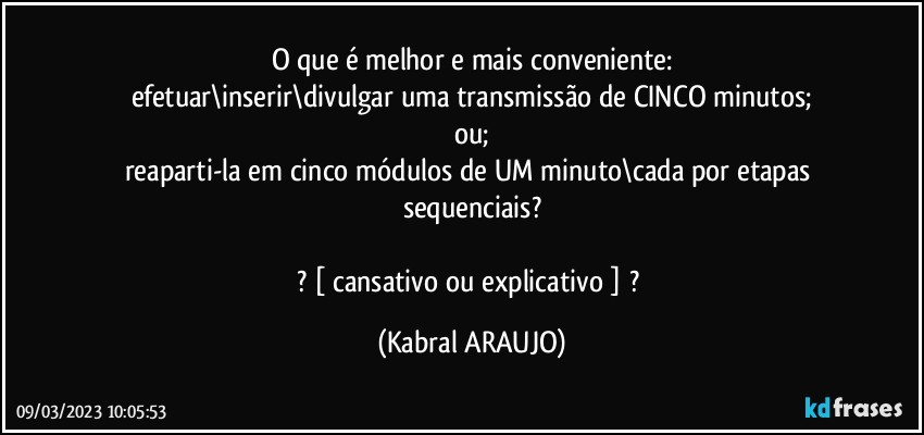 O que é melhor e mais conveniente:
efetuar\inserir\divulgar uma transmissão de CINCO minutos;
ou;
reaparti-la em cinco módulos de UM minuto\cada por etapas sequenciais?

? [ cansativo ou explicativo ] ? (KABRAL ARAUJO)