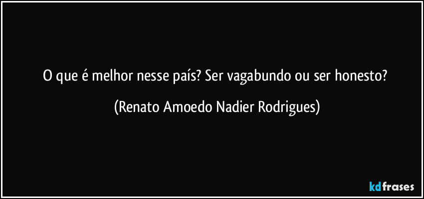 O que é melhor nesse país? Ser vagabundo ou ser honesto? (Renato Amoedo Nadier Rodrigues)