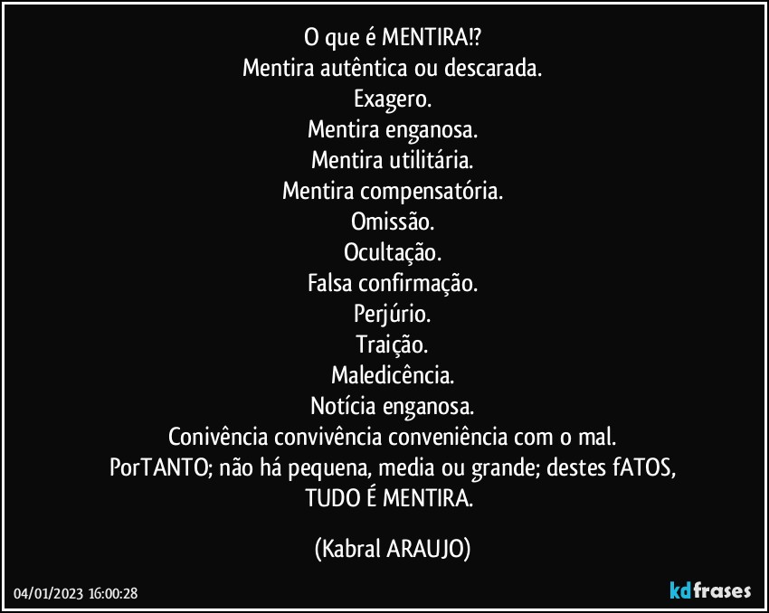 O que é MENTIRA!?
Mentira autêntica ou descarada.
Exagero.
Mentira enganosa.
Mentira utilitária.
Mentira compensatória.
Omissão.
Ocultação.
Falsa confirmação.
Perjúrio.
Traição.
Maledicência.
Notícia enganosa.
Conivência/convivência/conveniência com o mal.
PorTANTO; não há pequena, media ou grande; destes fATOS,
TUDO É MENTIRA. (KABRAL ARAUJO)