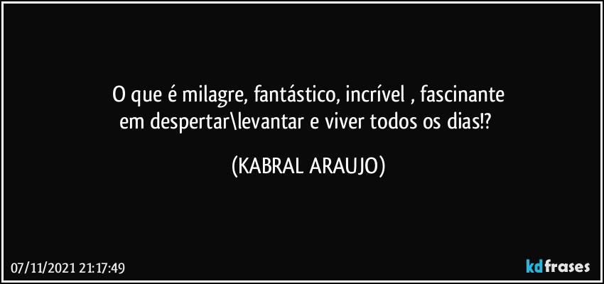 O que é milagre, fantástico, incrível , fascinante
em despertar\levantar e viver todos os dias!? (KABRAL ARAUJO)