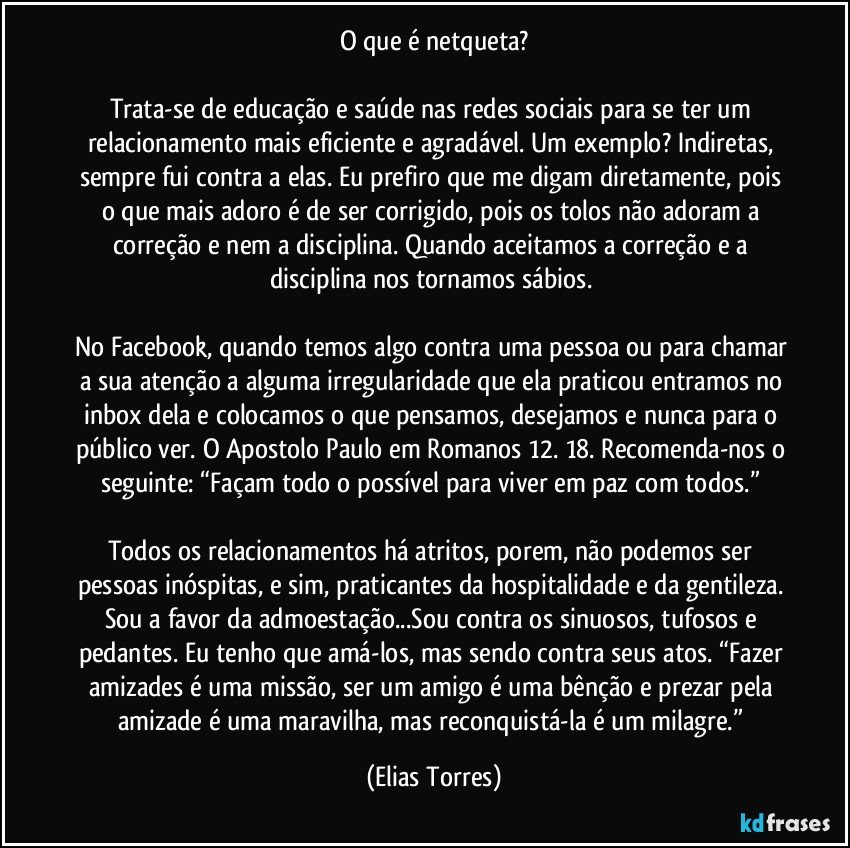 O que é netqueta?

Trata-se de educação e saúde nas redes sociais para se ter um relacionamento mais eficiente e agradável. Um exemplo? Indiretas, sempre fui contra a elas. Eu prefiro que me digam diretamente, pois o que mais adoro é de ser corrigido, pois os tolos não adoram a correção e nem a disciplina. Quando aceitamos a correção e a disciplina nos tornamos sábios. 

No Facebook, quando temos algo contra uma pessoa ou para chamar a sua atenção a alguma irregularidade que ela praticou entramos no inbox dela e colocamos o que pensamos, desejamos e nunca para o público ver. O Apostolo Paulo em Romanos 12. 18. Recomenda-nos o seguinte: “Façam todo o possível para viver em paz com todos.” 

Todos os relacionamentos há atritos, porem, não podemos ser pessoas inóspitas, e sim, praticantes da hospitalidade e da gentileza. Sou a favor da admoestação...Sou contra os sinuosos, tufosos e pedantes. Eu tenho que amá-los, mas sendo contra seus atos. “Fazer amizades é uma missão, ser um amigo é uma bênção e prezar pela amizade é uma maravilha, mas reconquistá-la é um milagre.” (Elias Torres)