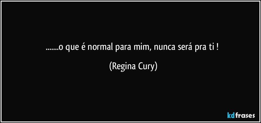 ...o que é normal para mim, nunca será pra ti ! (Regina Cury)