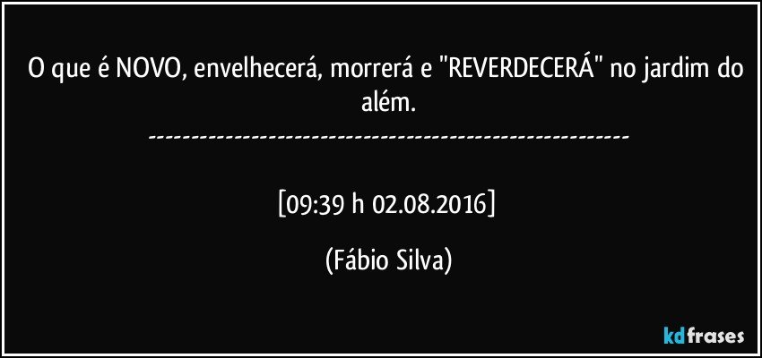 O que é NOVO, envelhecerá, morrerá e "REVERDECERÁ" no jardim do além.
---

[09:39 h 02.08.2016] (Fábio Silva)