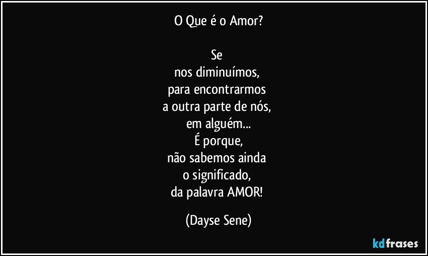 O Que é o Amor?

Se 
nos diminuímos, 
para encontrarmos 
a outra parte de nós, 
em alguém...
É porque,
não sabemos ainda 
o significado, 
da palavra AMOR! (Dayse Sene)