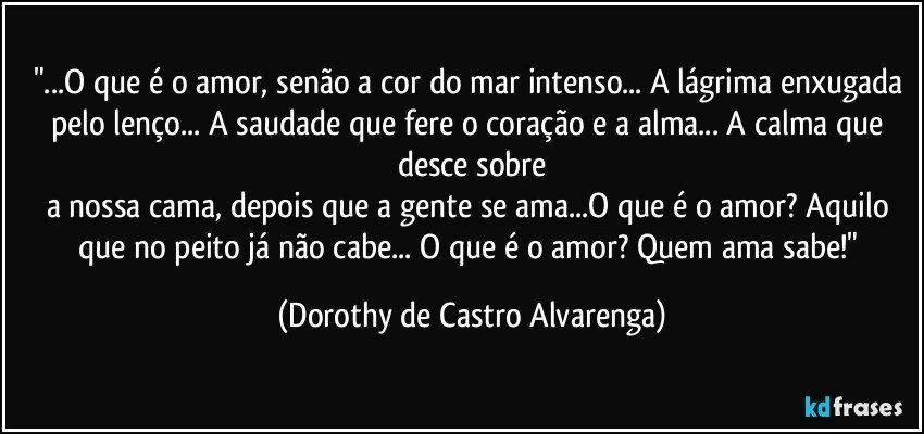 "...O que é o amor, senão a cor do mar intenso... A lágrima enxugada pelo lenço... A saudade que fere o coração e a alma... A calma que desce sobre
a nossa cama, depois que a gente se ama...O que é o amor? Aquilo que no peito já não cabe... O que é o amor? Quem ama sabe!" (Dorothy de Castro Alvarenga)