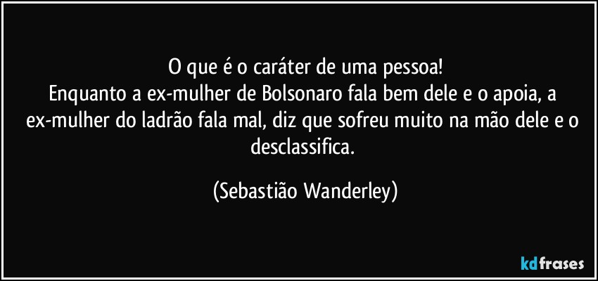 O que é o caráter de uma pessoa!
Enquanto a ex-mulher de Bolsonaro fala bem dele e o apoia, a ex-mulher do ladrão fala mal, diz que sofreu muito na mão dele e o desclassifica. (Sebastião Wanderley)